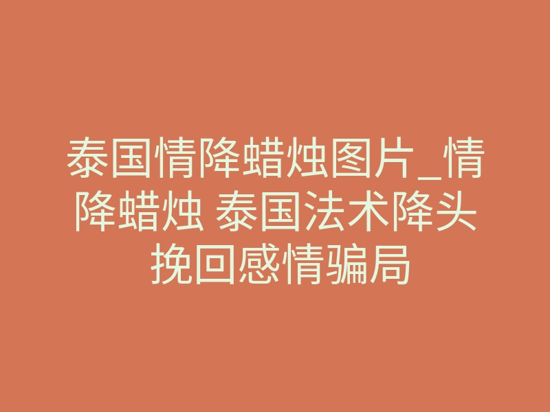 泰国情降蜡烛图片_情降蜡烛 泰国法术降头 挽回感情骗局