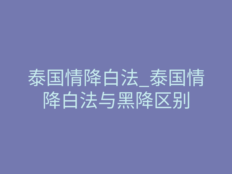 泰国情降白法_泰国情降白法与黑降区别