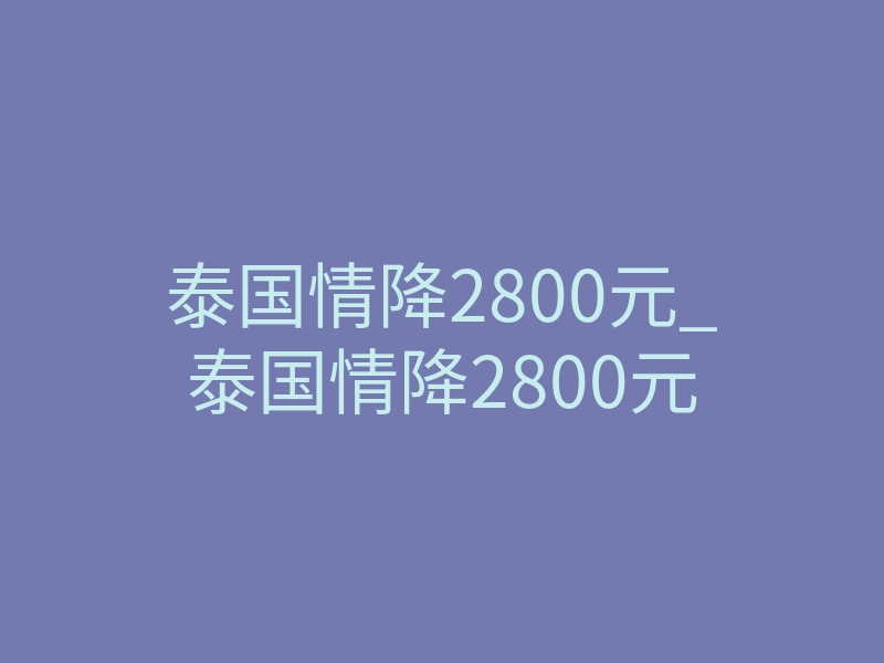 泰国情降2800元_泰国情降2800元