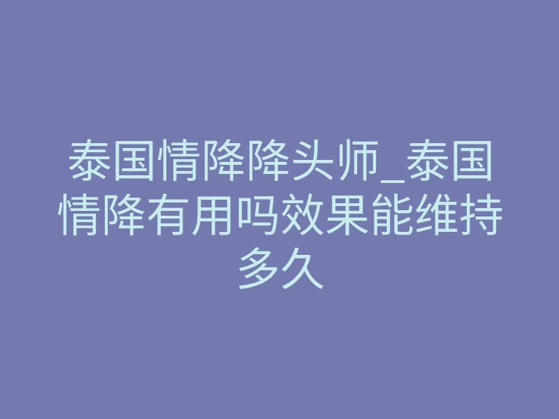 泰国情降降头师_泰国情降有用吗效果能维持多久