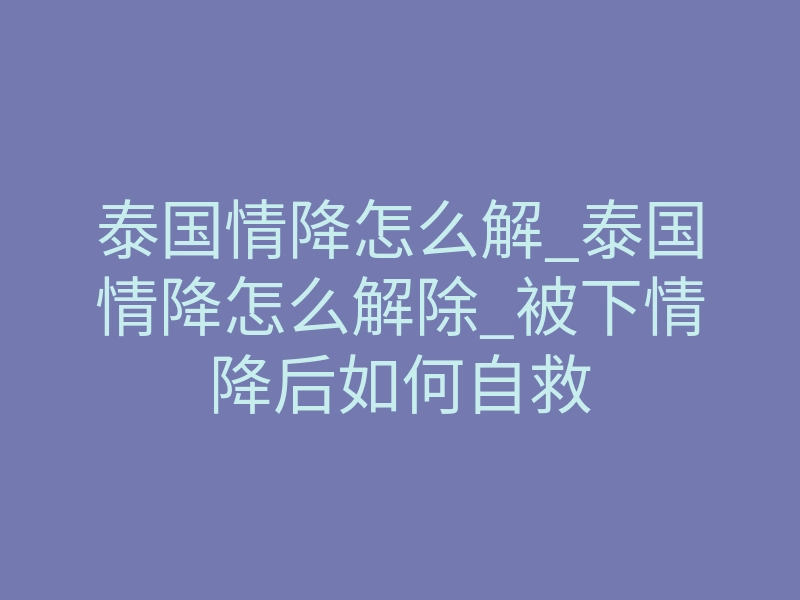 泰国情降怎么解_泰国情降怎么解除_被下情降后如何自救