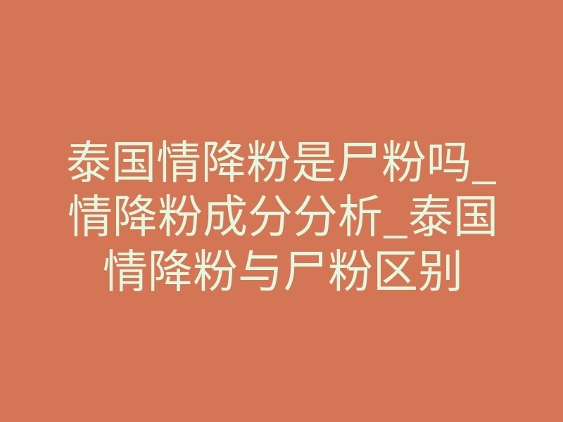 泰国情降粉是尸粉吗_情降粉成分分析_泰国情降粉与尸粉区别