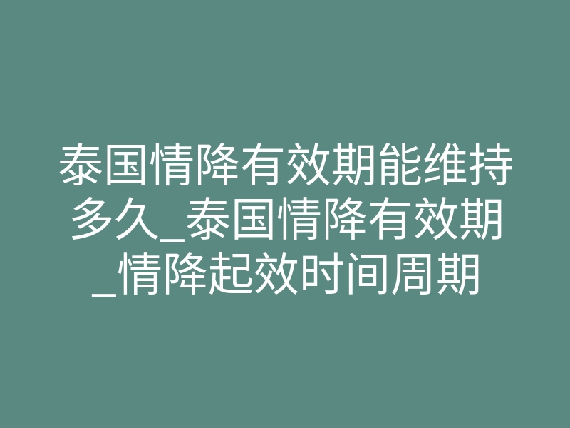 泰国情降有效期能维持多久_泰国情降有效期_情降起效时间周期