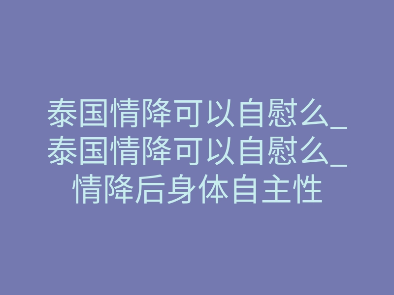 泰国情降可以自慰么_泰国情降可以自慰么_情降后身体自主性