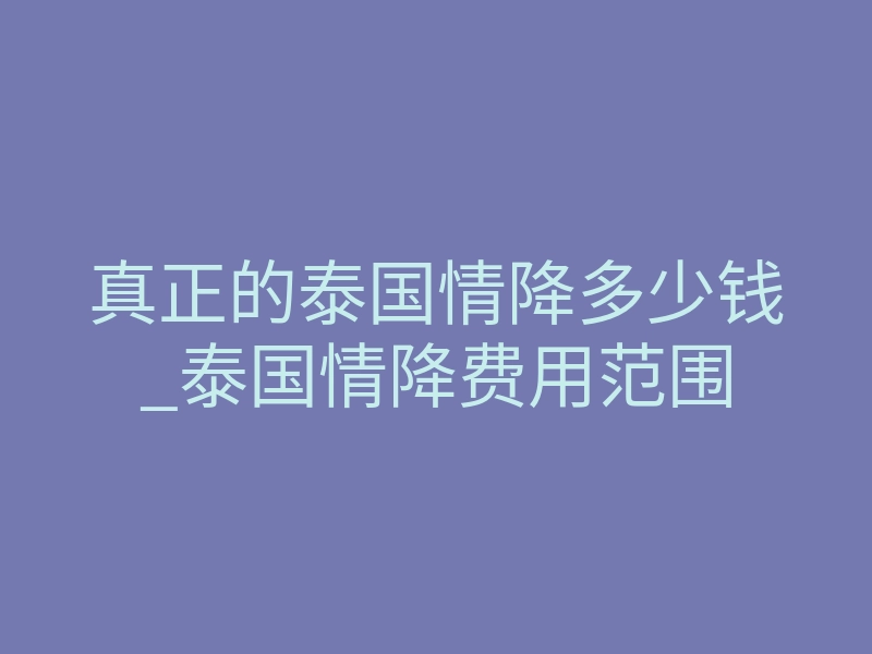 真正的泰国情降多少钱_泰国情降费用范围
