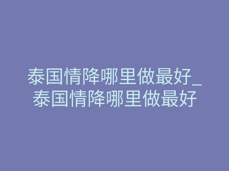 泰国情降哪里做最好_泰国情降哪里做最好