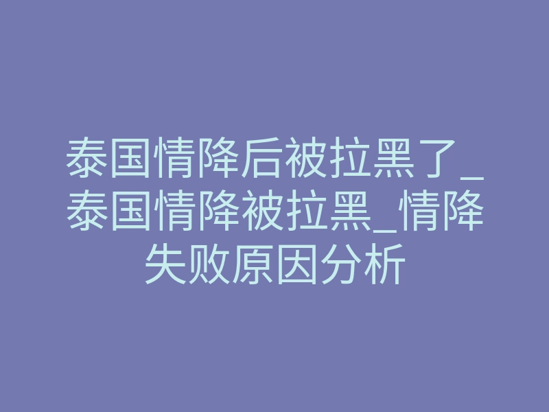 泰国情降后被拉黑了_泰国情降被拉黑_情降失败原因分析