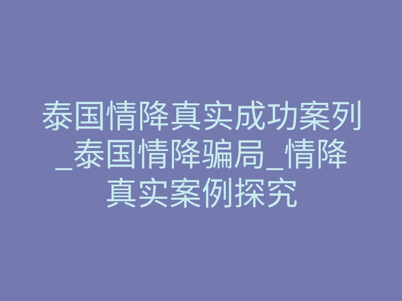 泰国情降真实成功案列_泰国情降骗局_情降真实案例探究