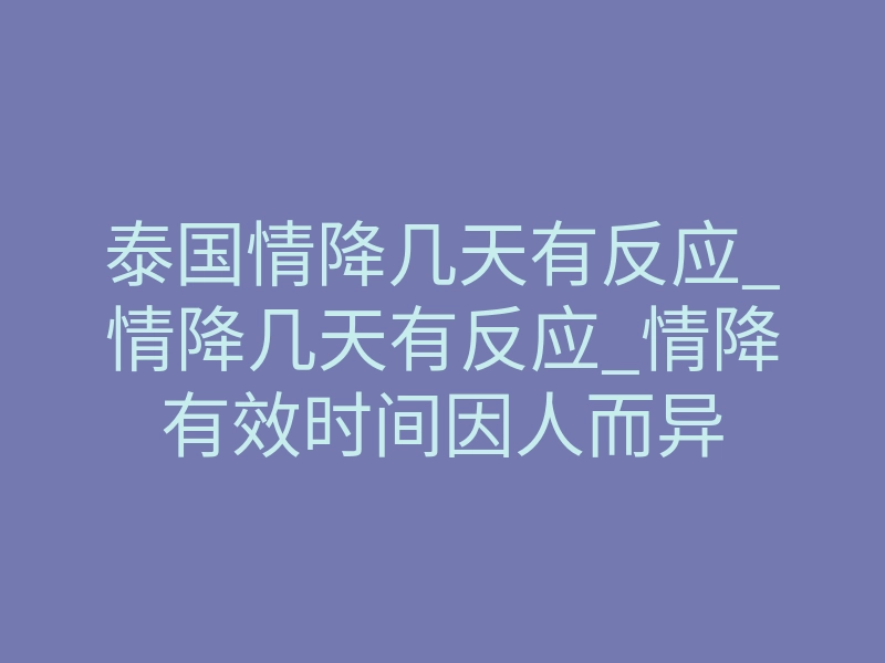 泰国情降几天有反应_情降几天有反应_情降有效时间因人而异