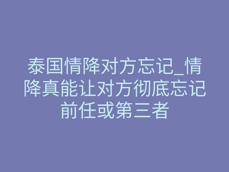 泰国情降对方忘记_情降真能让对方彻底忘记前任或第三者