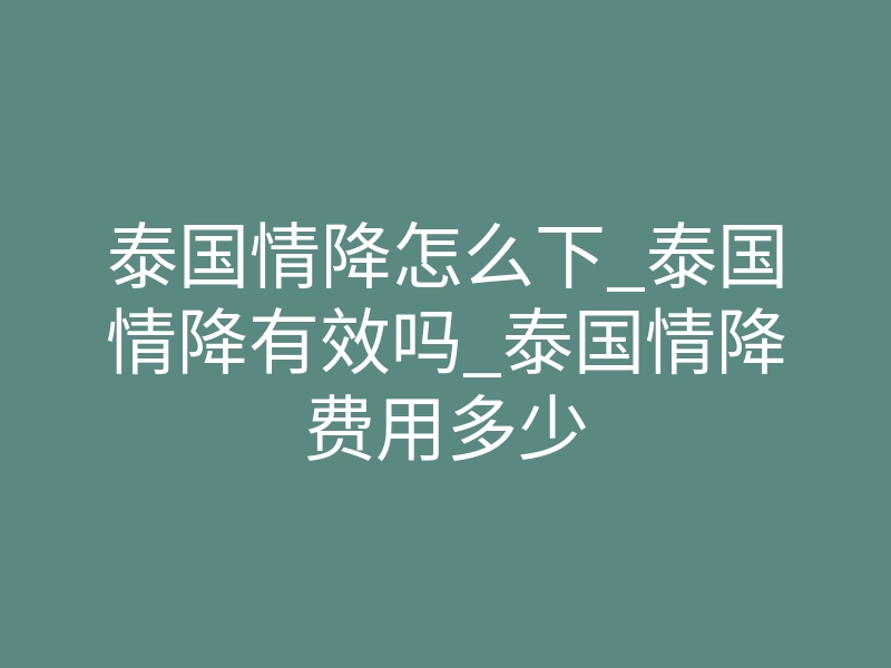 泰国情降怎么下_泰国情降有效吗_泰国情降费用多少
