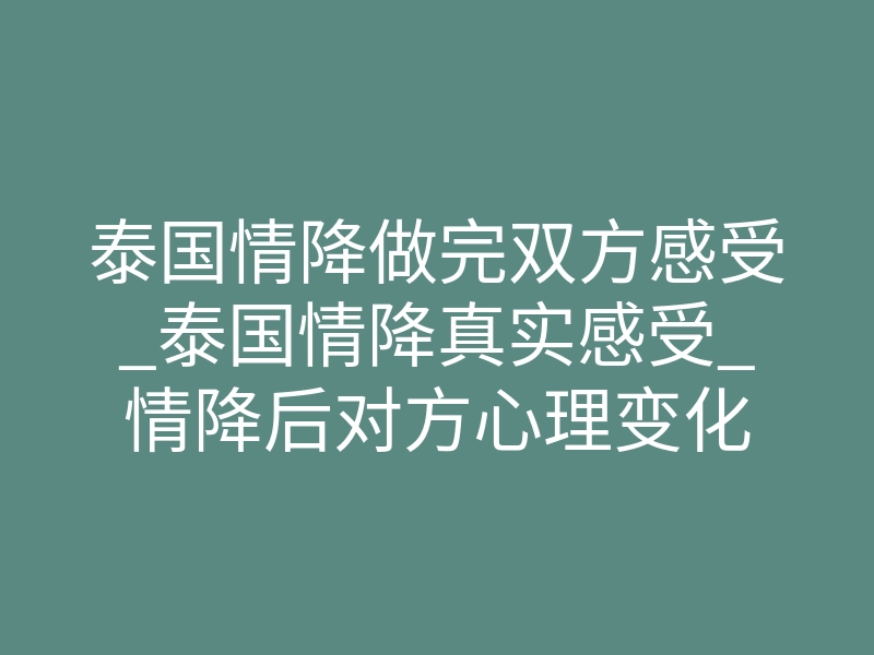 泰国情降做完双方感受_泰国情降真实感受_情降后对方心理变化