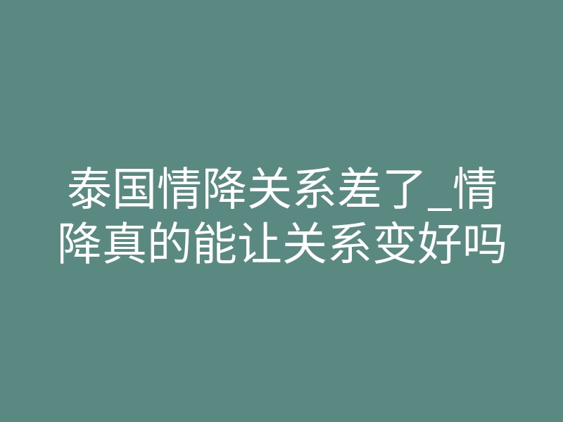 泰国情降关系差了_情降真的能让关系变好吗