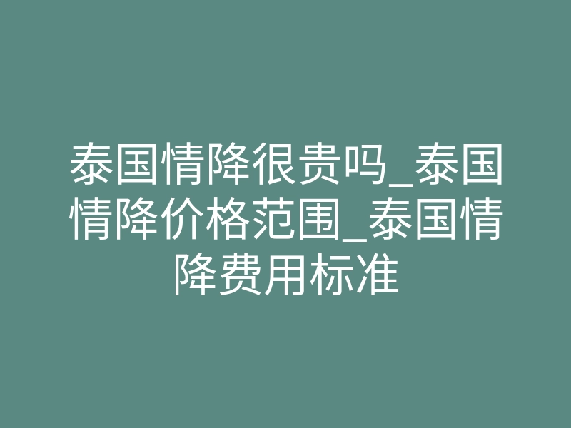 泰国情降很贵吗_泰国情降价格范围_泰国情降费用标准