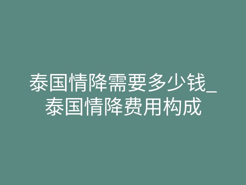 泰国情降需要多少钱_泰国情降费用构成