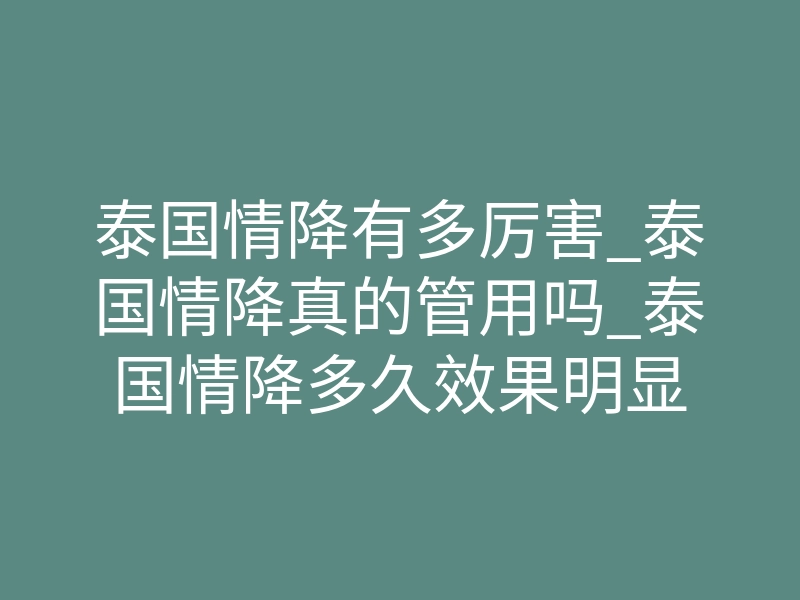 泰国情降有多厉害_泰国情降真的管用吗_泰国情降多久效果明显