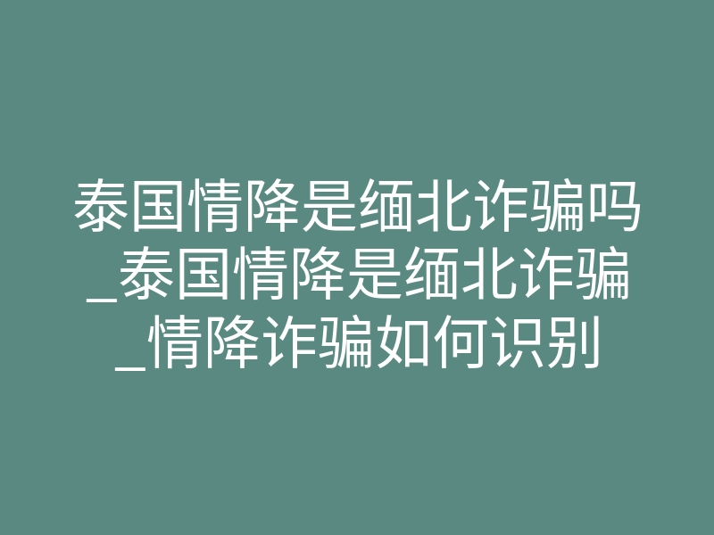 泰国情降是缅北诈骗吗_泰国情降是缅北诈骗_情降诈骗如何识别