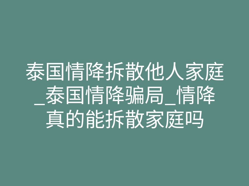 泰国情降拆散他人家庭_泰国情降骗局_情降真的能拆散家庭吗