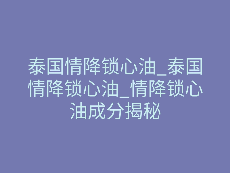 泰国情降锁心油_泰国情降锁心油_情降锁心油成分揭秘