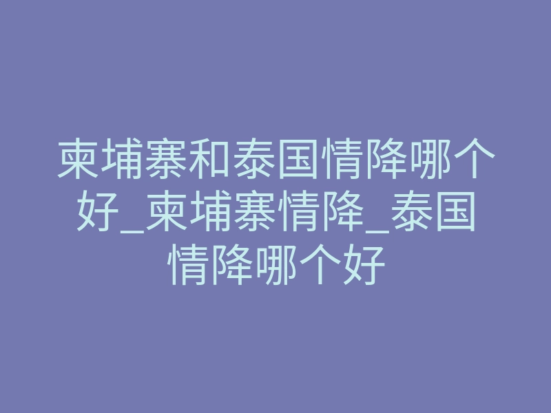 柬埔寨和泰国情降哪个好_柬埔寨情降_泰国情降哪个好