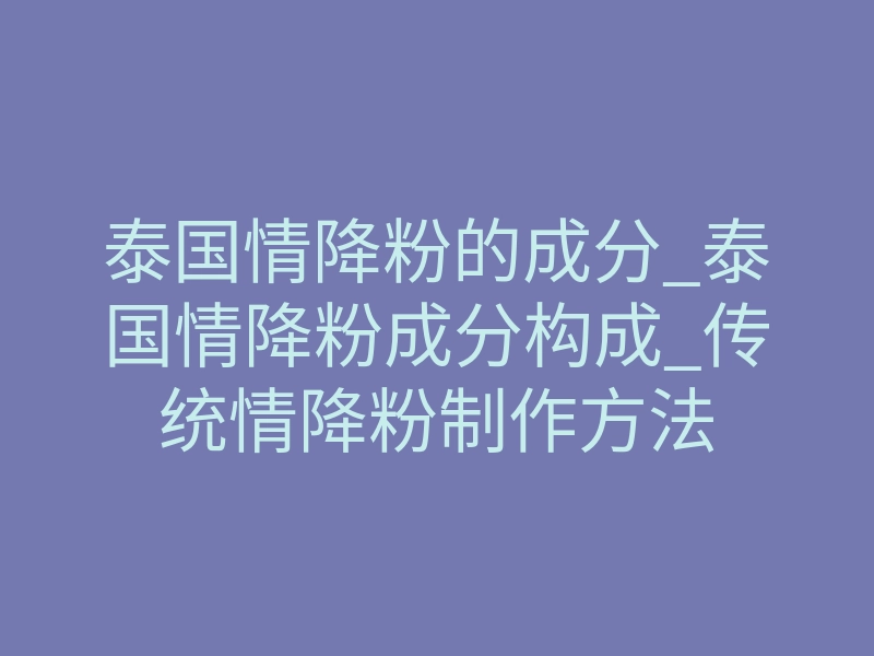 泰国情降粉的成分_泰国情降粉成分构成_传统情降粉制作方法