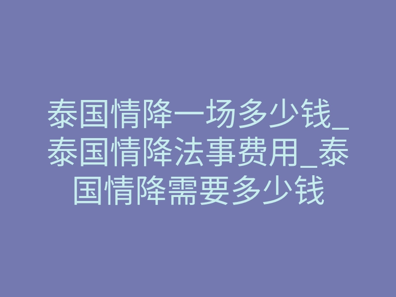 泰国情降一场多少钱_泰国情降法事费用_泰国情降需要多少钱