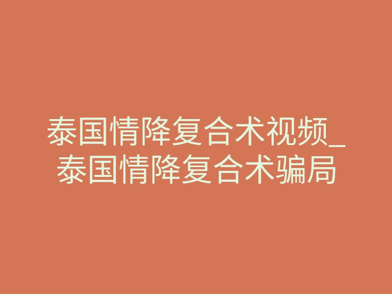 泰国情降复合术视频_泰国情降复合术骗局