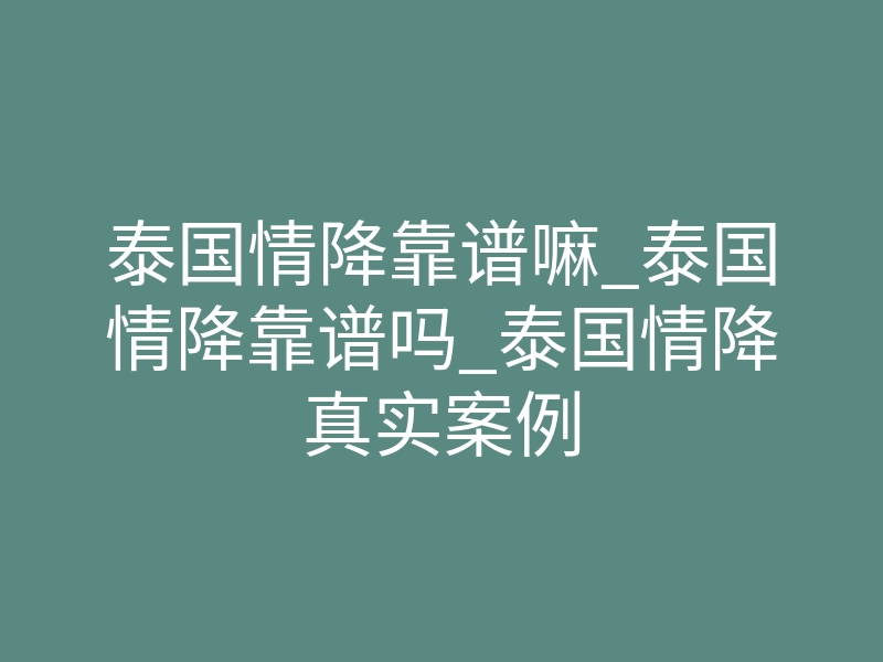 泰国情降靠谱嘛_泰国情降靠谱吗_泰国情降真实案例