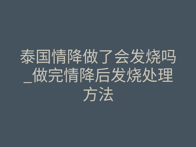 泰国情降做了会发烧吗_做完情降后发烧处理方法