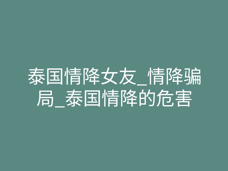 泰国情降女友_情降骗局_泰国情降的危害