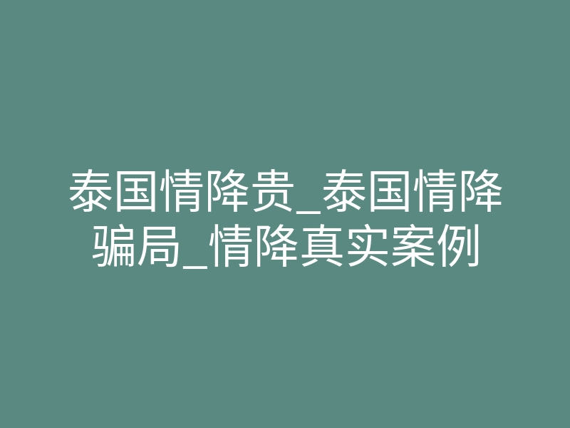 泰国情降贵_泰国情降骗局_情降真实案例
