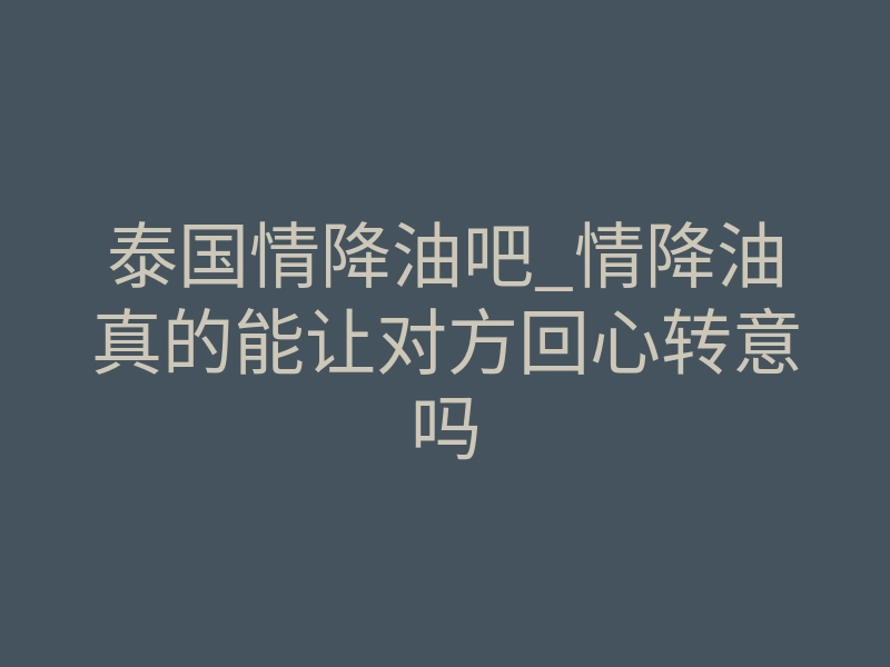 泰国情降油吧_情降油真的能让对方回心转意吗