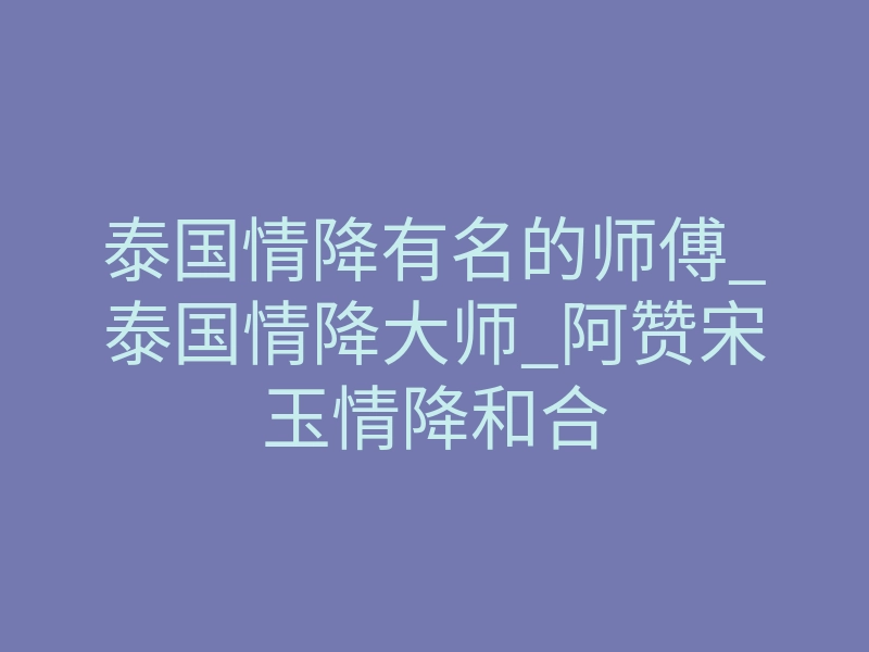泰国情降有名的师傅_泰国情降大师_阿赞宋玉情降和合