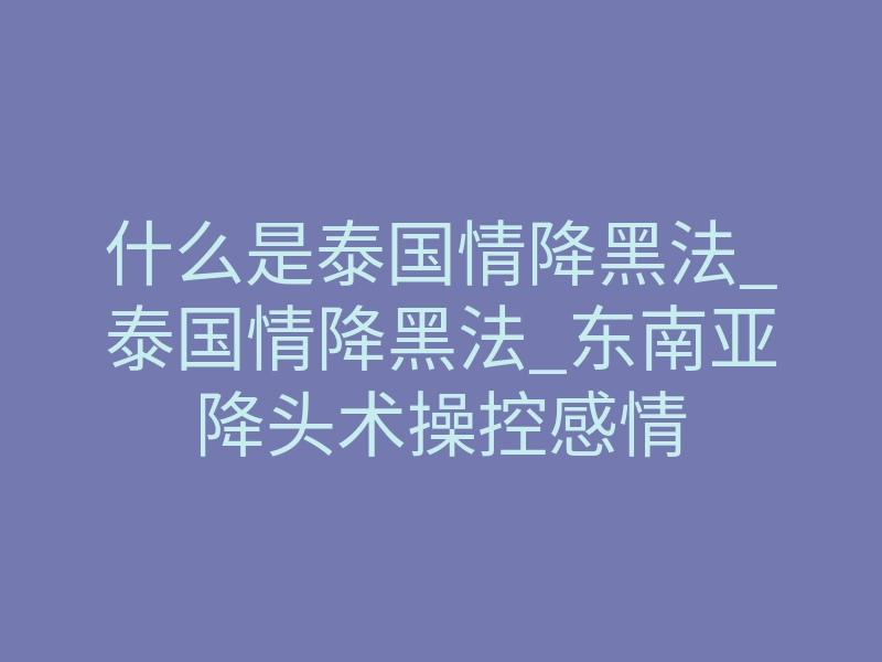什么是泰国情降黑法_泰国情降黑法_东南亚降头术操控感情