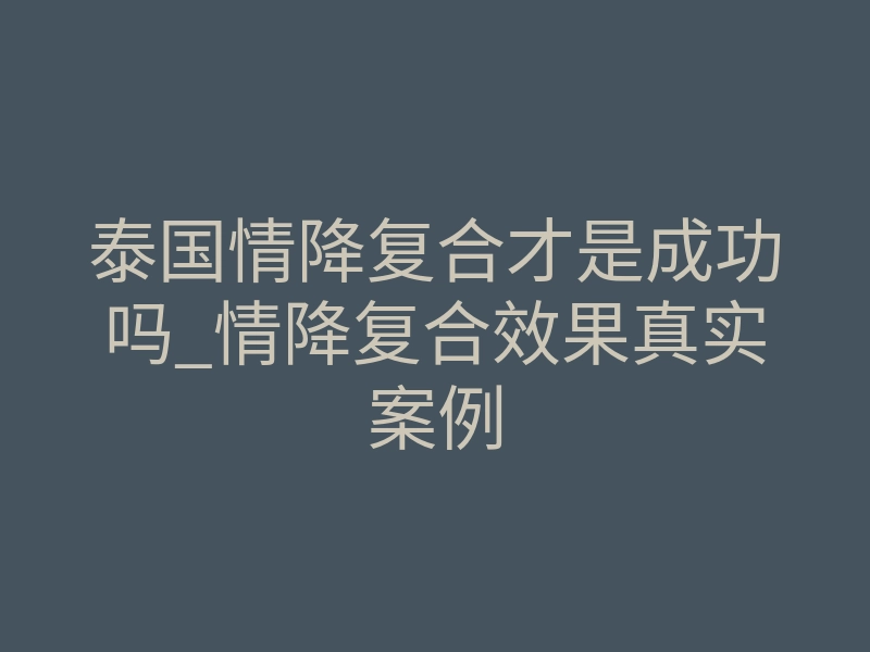 泰国情降复合才是成功吗_情降复合效果真实案例