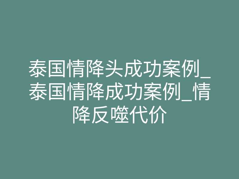 泰国情降头成功案例_泰国情降成功案例_情降反噬代价
