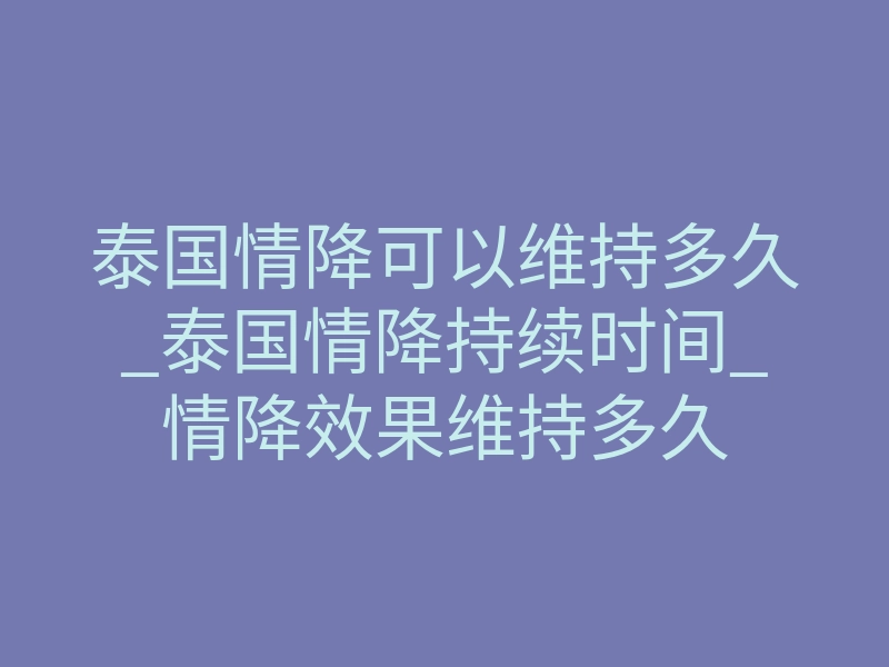 泰国情降可以维持多久_泰国情降持续时间_情降效果维持多久