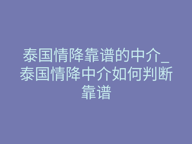 泰国情降靠谱的中介_泰国情降中介如何判断靠谱