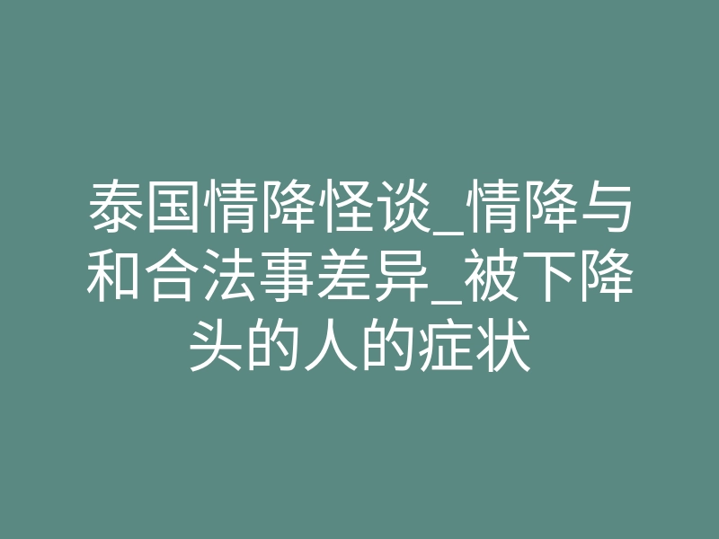 泰国情降怪谈_情降与和合法事差异_被下降头的人的症状