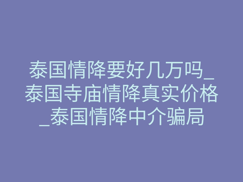 泰国情降要好几万吗_泰国寺庙情降真实价格_泰国情降中介骗局