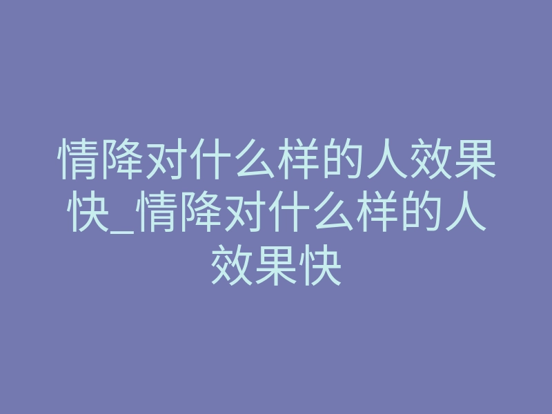 情降对什么样的人效果快_情降对什么样的人效果快