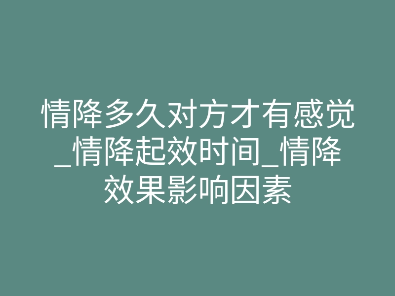 情降多久对方才有感觉_情降起效时间_情降效果影响因素