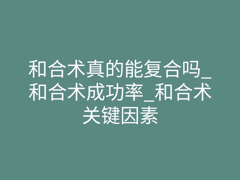 和合术真的能复合吗_和合术成功率_和合术关键因素