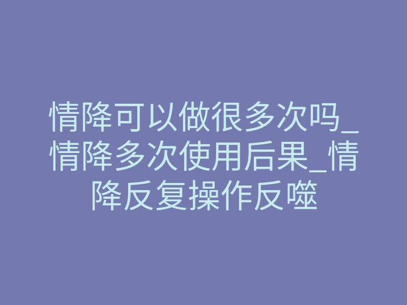 情降可以做很多次吗_情降多次使用后果_情降反复操作反噬