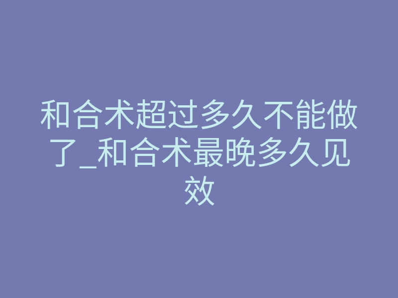 和合术超过多久不能做了_和合术最晚多久见效