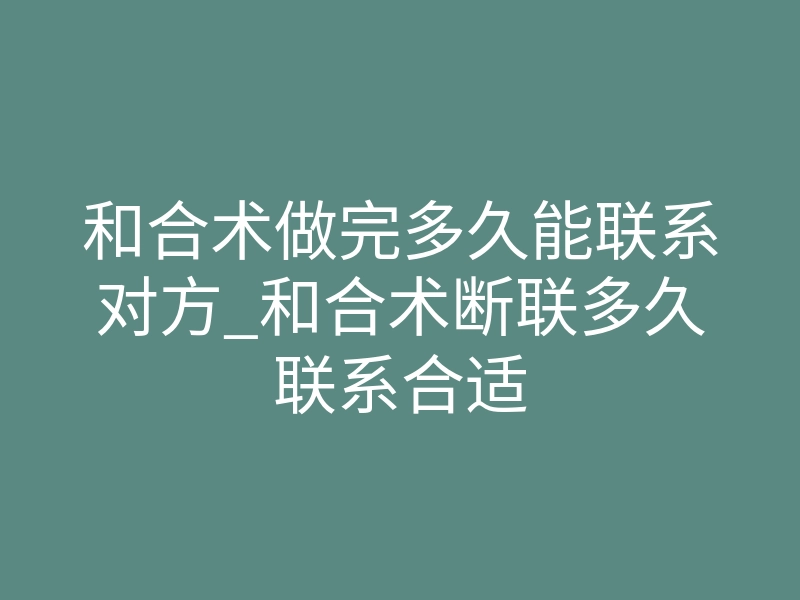 和合术做完多久能联系对方_和合术断联多久联系合适