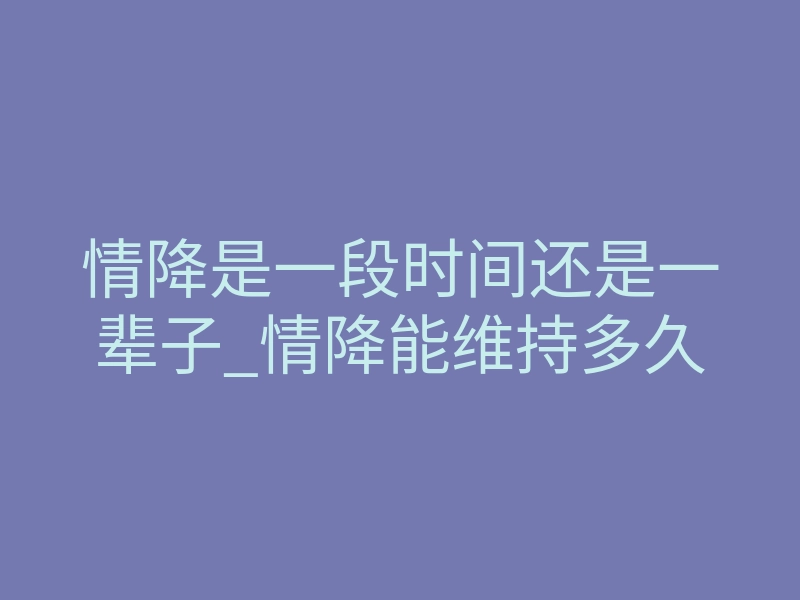 情降是一段时间还是一辈子_情降能维持多久