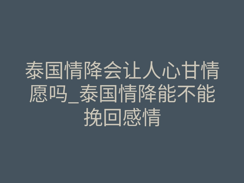 泰国情降会让人心甘情愿吗_泰国情降能不能挽回感情