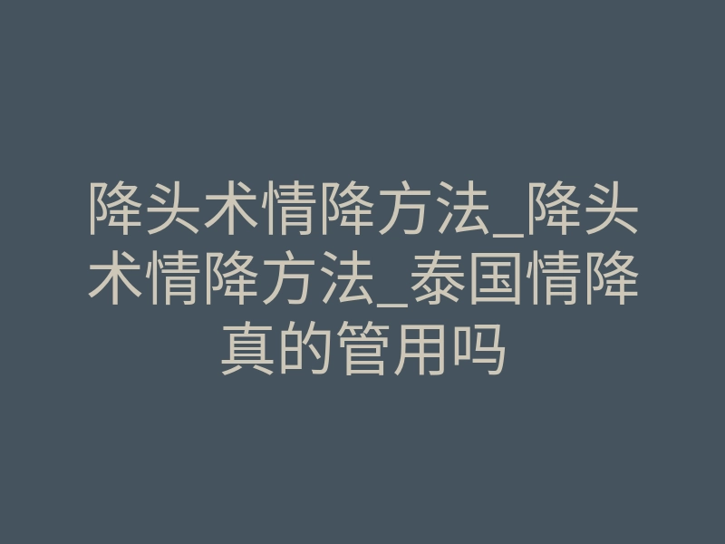 降头术情降方法_降头术情降方法_泰国情降真的管用吗