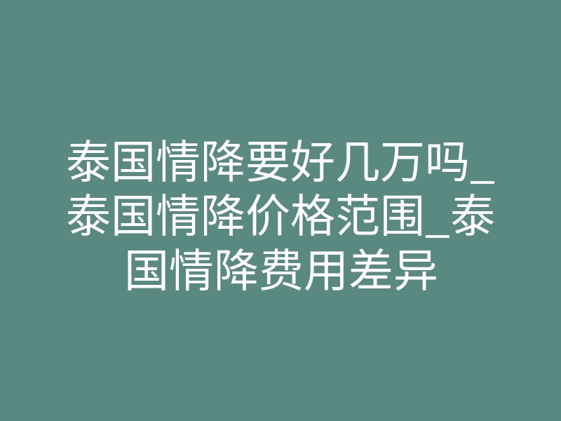 泰国情降要好几万吗_泰国情降价格范围_泰国情降费用差异